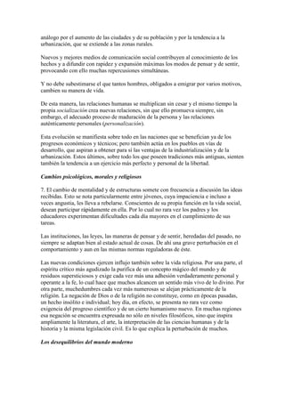análogo por el aumento de las ciudades y de su población y por la tendencia a la
urbanización, que se extiende a las zonas rurales.

Nuevos y mejores medios de comunicación social contribuyen al conocimiento de los
hechos y a difundir con rapidez y expansión máximas los modos de pensar y de sentir,
provocando con ello muchas repercusiones simultáneas.

Y no debe subestimarse el que tantos hombres, obligados a emigrar por varios motivos,
cambien su manera de vida.

De esta manera, las relaciones humanas se multiplican sin cesar y el mismo tiempo la
propia socialización crea nuevas relaciones, sin que ello promueva siempre, sin
embargo, el adecuado proceso de maduración de la persona y las relaciones
auténticamente personales (personalización).

Esta evolución se manifiesta sobre todo en las naciones que se benefician ya de los
progresos económicos y técnicos; pero también actúa en los pueblos en vías de
desarrollo, que aspiran a obtener para sí las ventajas de la industrialización y de la
urbanización. Estos últimos, sobre todo los que poseen tradiciones más antiguas, sienten
también la tendencia a un ejercicio más perfecto y personal de la libertad.

Cambios psicológicos, morales y religiosos

7. El cambio de mentalidad y de estructuras somete con frecuencia a discusión las ideas
recibidas. Esto se nota particularmente entre jóvenes, cuya impaciencia e incluso a
veces angustia, les lleva a rebelarse. Conscientes de su propia función en la vida social,
desean participar rápidamente en ella. Por lo cual no rara vez los padres y los
educadores experimentan dificultades cada día mayores en el cumplimiento de sus
tareas.

Las instituciones, las leyes, las maneras de pensar y de sentir, heredadas del pasado, no
siempre se adaptan bien al estado actual de cosas. De ahí una grave perturbación en el
comportamiento y aun en las mismas normas reguladoras de éste.

Las nuevas condiciones ejercen influjo también sobre la vida religiosa. Por una parte, el
espíritu crítico más agudizado la purifica de un concepto mágico del mundo y de
residuos supersticiosos y exige cada vez más una adhesión verdaderamente personal y
operante a la fe, lo cual hace que muchos alcancen un sentido más vivo de lo divino. Por
otra parte, muchedumbres cada vez más numerosas se alejan prácticamente de la
religión. La negación de Dios o de la religión no constituye, como en épocas pasadas,
un hecho insólito e individual; hoy día, en efecto, se presenta no rara vez como
exigencia del progreso científico y de un cierto humanismo nuevo. En muchas regiones
esa negación se encuentra expresada no sólo en niveles filosóficos, sino que inspira
ampliamente la literatura, el arte, la interpretación de las ciencias humanas y de la
historia y la misma legislación civil. Es lo que explica la perturbación de muchos.

Los desequilibrios del mundo moderno
 