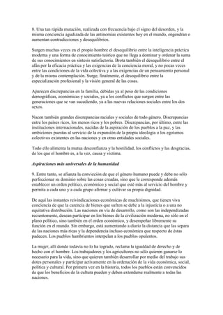 8. Una tan rápida mutación, realizada con frecuencia bajo el signo del desorden, y la
misma conciencia agudizada de las antinomias existentes hoy en el mundo, engendran o
aumentan contradicciones y desequilibrios.

Surgen muchas veces en el propio hombre el desequilibrio entre la inteligencia práctica
moderna y una forma de conocimiento teórico que no llega a dominar y ordenar la suma
de sus conocimientos en síntesis satisfactoria. Brota también el desequilibrio entre el
afán por la eficacia práctica y las exigencias de la conciencia moral, y no pocas veces
entre las condiciones de la vida colectiva y a las exigencias de un pensamiento personal
y de la misma contemplación. Surge, finalmente, el desequilibrio entre la
especialización profesional y la visión general de las cosas.

Aparecen discrepancias en la familia, debidas ya al peso de las condiciones
demográficas, económicas y sociales, ya a los conflictos que surgen entre las
generaciones que se van sucediendo, ya a las nuevas relaciones sociales entre los dos
sexos.

Nacen también grandes discrepancias raciales y sociales de todo género. Discrepancias
entre los países ricos, los menos ricos y los pobres. Discrepancias, por último, entre las
instituciones internacionales, nacidas de la aspiración de los pueblos a la paz, y las
ambiciones puestas al servicio de la expansión de la propia ideología o los egoísmos
colectivos existentes en las naciones y en otras entidades sociales.

Todo ello alimenta la mutua desconfianza y la hostilidad, los conflictos y las desgracias,
de los que el hombre es, a la vez, causa y víctima.

Aspiraciones más universales de la humanidad

9. Entre tanto, se afianza la convicción de que el género humano puede y debe no sólo
perfeccionar su dominio sobre las cosas creadas, sino que le corresponde además
establecer un orden político, económico y social que esté más al servicio del hombre y
permita a cada uno y a cada grupo afirmar y cultivar su propia dignidad.

De aquí las instantes reivindicaciones económicas de muchísimos, que tienen viva
conciencia de que la carencia de bienes que sufren se debe a la injusticia o a una no
equitativa distribución. Las naciones en vía de desarrollo, como son las independizadas
recientemente, desean participar en los bienes de la civilización moderna, no sólo en el
plano político, sino también en el orden económico, y desempeñar libremente su
función en el mundo. Sin embargo, está aumentando a diario la distancia que las separa
de las naciones más ricas y la dependencia incluso económica que respecto de éstas
padecen. Los pueblos hambrientos interpelan a los pueblos opulentos.

La mujer, allí donde todavía no lo ha logrado, reclama la igualdad de derecho y de
hecho con el hombre. Los trabajadores y los agricultores no sólo quieren ganarse lo
necesario para la vida, sino que quieren también desarrollar por medio del trabajo sus
dotes personales y participar activamente en la ordenación de la vida económica, social,
política y cultural. Por primera vez en la historia, todos los pueblos están convencidos
de que los beneficios de la cultura pueden y deben extenderse realmente a todas las
naciones.
 