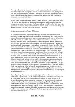 Pero bajo todas estas reivindicaciones se oculta una aspiración más profunda y más
universal: las personas y los grupos sociales están sedientos de una vida plena y de una
vida libre, digna del hombre, poniendo a su servicio las inmensas posibilidades que les
ofrece el mundo actual. Las naciones, por otra parte, se esfuerzan cada vez más por
formar una comunidad universal.

De esta forma, el mundo moderno aparece a la vez poderoso y débil, capaz de lo mejor
y de lo peor, pues tiene abierto el camino para optar entre la libertad o la esclavitud,
entre el progreso o el retroceso, entre la fraternidad o el odio. El hombre sabe muy bien
que está en su mano el dirigir correctamente las fuerzas que él ha desencadenado, y que
pueden aplastarle o servirle. Por ello se interroga a sí mismo.

Los interrogantes más profundos del hombre

10. En realidad de verdad, los desequilibrios que fatigan al mundo moderno están
conectados con ese otro desequilibrio fundamental que hunde sus raíces en el corazón
humano. Son muchos los elementos que se combaten en el propio interior del hombre.
A fuer de criatura, el hombre experimenta múltiples limitaciones; se siente, sin
embargo, ilimitado en sus deseos y llamado a una vida superior. Atraído por muchas
solicitaciones, tiene que elegir y que renunciar. Más aún, como enfermo y pecador, no
raramente hace lo que no quiere y deja de hacer lo que querría llevar a cabo. Por ello
siente en sí mismo la división, que tantas y tan graves discordias provoca en la sociedad.
Son muchísimos los que, tarados en su vida por el materialismo práctico, no quieren
saber nada de la clara percepción de este dramático estado, o bien, oprimidos por la
miseria, no tienen tiempo para ponerse a considerarlo. Otros esperan del solo esfuerzo
humano la verdadera y plena liberación de la humanidad y abrigan el convencimiento
de que el futuro del hombre sobre la tierra saciará plenamente todos sus deseos. Y no
faltan, por otra parte, quienes, desesperando de poder dar a la vida un sentido exacto,
alaban la insolencia de quienes piensan que la existencia carece de toda significación
propia y se esfuerzan por darle un sentido puramente subjetivo. Sin embargo, ante la
actual evolución del mundo, son cada día más numerosos los que se plantean o los que
acometen con nueva penetración las cuestiones más fundamentales: ¿Qué es el hombre?
¿Cuál es el sentido del dolor, del mal, de la muerte, que, a pesar de tantos progresos
hechos, subsisten todavía? ¿Qué valor tienen las victorias logradas a tan caro precio?
¿Qué puede dar el hombre a la sociedad? ¿Qué puede esperar de ella? ¿Qué hay después
de esta vida temporal?.

Cree la Iglesia que Cristo, muerto y resucitado por todos, da al hombre su luz y su
fuerza por el Espíritu Santo a fin de que pueda responder a su máxima vocación y que
no ha sido dado bajo el cielo a la humanidad otro nombre en el que sea necesario
salvarse. Igualmente cree que la clave, el centro y el fin de toda la historia humana se
halla en su Señor y Maestro. Afirma además la Iglesia que bajo la superficie de lo
cambiante hay muchas cosas permanentes, que tienen su último fundamento en Cristo,
quien existe ayer, hoy y para siempre. Bajo la luz de Cristo, imagen de Dios invisible,
primogénito de toda la creación, el Concilio habla a todos para esclarecer el misterio del
hombre y para cooperar en el hallazgo de soluciones que respondan a los principales
problemas de nuestra época.


                                  PRIMERA PARTE
 