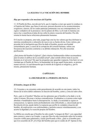 LA IGLESIA Y LA VOCACIÓN DEL HOMBRE


Hay que responder a las mociones del Espíritu

11. El Pueblo de Dios, movido por la fe, que le impulsa a creer que quien lo conduce es
el Espíritu del Señor, que llena el universo, procura discernir en los acontecimientos,
exigencias y deseos, de los cuales participa juntamente con sus contemporáneos, los
signos verdaderos de la presencia o de los planes de Dios. La fe todo lo ilumina con
nueva luz y manifiesta el plan divino sobre la entera vocación del hombre. Por ello
orienta la menta hacia soluciones plenamente humanas.

El Concilio se propone, ante todo, juzgar bajo esta luz los valores que hoy disfrutan la
máxima consideración y enlazarlos de nuevo con su fuente divina. Estos valores, por
proceder de la inteligencia que Dios ha dado al hombre, poseen una bondad
extraordinaria; pero, a causa de la corrupción del corazón humano, sufren con
frecuencia desviaciones contrarias a su debida ordenación. Por ello necesitan
purificación.

¿Qué piensa del hombre la Iglesia? ¿Qué criterios fundamentales deben recomendarse
para levantar el edificio de la sociedad actual? ¿Qué sentido último tiene la acción
humana en el universo? He aquí las preguntas que aguardan respuesta. Esta hará ver con
claridad que el Pueblo de Dios y la humanidad, de la que aquél forma parte, se prestan
mutuo servicio, lo cual demuestra que la misión de la Iglesia es religiosa y, por lo
mismo, plenamente humana.


                                     CAPÍTULO I

                   LA DIGNIDAD DE LA PERSONA HUMANA


El hombre, imagen de Dios

12. Creyentes y no creyentes están generalmente de acuerdo en este punto: todos los
bienes de la tierra deben ordenarse en función del hombre, centro y cima de todos ellos.

Pero, ¿qué es el hombre? Muchas son las opiniones que el hombre se ha dado y se da
sobre sí mismo. Diversas e incluso contradictorias. Exaltándose a sí mismo como regla
absoluta o hundiéndose hasta la desesperación. La duda y la ansiedad se siguen en
consecuencia. La Iglesia siente profundamente estas dificultades, y, aleccionada por la
Revelación divina, puede darles la respuesta que perfile la verdadera situación del
hombre, dé explicación a sus enfermedades y permita conocer simultáneamente y con
acierto la dignidad y la vocación propias del hombre.

La Biblia nos enseña que el hombre ha sido creado "a imagen de Dios", con capacidad
para conocer y amar a su Creador, y que por Dios ha sido constituido señor de la entera
creación visible para gobernarla y usarla glorificando a Dios. ¿Qué es el hombre para
que tú te acuerdes de él? ¿O el hijo del hombre para que te cuides de él? Apenas lo has
 