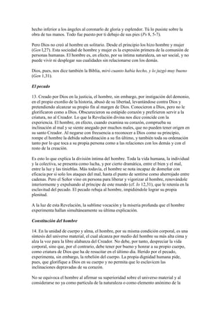hecho inferior a los ángeles al coronarlo de gloria y esplendor. Tú lo pusiste sobre la
obra de tus manos. Todo fue puesto por ti debajo de sus pies (Ps 8, 5-7).

Pero Dios no creó al hombre en solitario. Desde el principio los hizo hombre y mujer
(Gen l,27). Esta sociedad de hombre y mujer es la expresión primera de la comunión de
personas humanas. El hombre es, en efecto, por su íntima naturaleza, un ser social, y no
puede vivir ni desplegar sus cualidades sin relacionarse con los demás.

Dios, pues, nos dice también la Biblia, miró cuanto había hecho, y lo juzgó muy bueno
(Gen 1,31).

El pecado

13. Creado por Dios en la justicia, el hombre, sin embargo, por instigación del demonio,
en el propio exordio de la historia, abusó de su libertad, levantándose contra Dios y
pretendiendo alcanzar su propio fin al margen de Dios. Conocieron a Dios, pero no le
glorificaron como a Dios. Obscurecieron su estúpido corazón y prefirieron servir a la
criatura, no al Creador. Lo que la Revelación divina nos dice coincide con la
experiencia. El hombre, en efecto, cuando examina su corazón, comprueba su
inclinación al mal y se siente anegado por muchos males, que no pueden tener origen en
su santo Creador. Al negarse con frecuencia a reconocer a Dios como su principio,
rompe el hombre la debida subordinación a su fin último, y también toda su ordenación
tanto por lo que toca a su propia persona como a las relaciones con los demás y con el
resto de la creación.

Es esto lo que explica la división íntima del hombre. Toda la vida humana, la individual
y la colectiva, se presenta como lucha, y por cierto dramática, entre el bien y el mal,
entre la luz y las tinieblas. Más todavía, el hombre se nota incapaz de domeñar con
eficacia por sí solo los ataques del mal, hasta el punto de sentirse como aherrojado entre
cadenas. Pero el Señor vino en persona para liberar y vigorizar al hombre, renovándole
interiormente y expulsando al príncipe de este mundo (cf. Io 12,31), que le retenía en la
esclavitud del pecado. El pecado rebaja al hombre, impidiéndole lograr su propia
plenitud.

A la luz de esta Revelación, la sublime vocación y la miseria profunda que el hombre
experimenta hallan simultáneamente su última explicación.

Constitución del hombre

14. En la unidad de cuerpo y alma, el hombre, por su misma condición corporal, es una
síntesis del universo material, el cual alcanza por medio del hombre su más alta cima y
alza la voz para la libre alabanza del Creador. No debe, por tanto, despreciar la vida
corporal, sino que, por el contrario, debe tener por bueno y honrar a su propio cuerpo,
como criatura de Dios que ha de resucitar en el último día. Herido por el pecado,
experimenta, sin embargo, la rebelión del cuerpo. La propia dignidad humana pide,
pues, que glorifique a Dios en su cuerpo y no permita que lo esclavicen las
inclinaciones depravadas de su corazón.

No se equivoca el hombre al afirmar su superioridad sobre el universo material y al
considerarse no ya como partícula de la naturaleza o como elemento anónimo de la
 