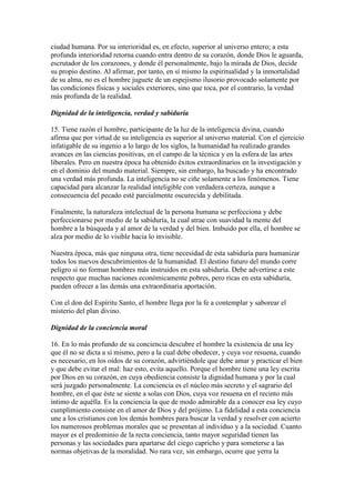 ciudad humana. Por su interioridad es, en efecto, superior al universo entero; a esta
profunda interioridad retorna cuando entra dentro de su corazón, donde Dios le aguarda,
escrutador de los corazones, y donde él personalmente, bajo la mirada de Dios, decide
su propio destino. Al afirmar, por tanto, en sí mismo la espiritualidad y la inmortalidad
de su alma, no es el hombre juguete de un espejismo ilusorio provocado solamente por
las condiciones físicas y sociales exteriores, sino que toca, por el contrario, la verdad
más profunda de la realidad.

Dignidad de la inteligencia, verdad y sabiduría

15. Tiene razón el hombre, participante de la luz de la inteligencia divina, cuando
afirma que por virtud de su inteligencia es superior al universo material. Con el ejercicio
infatigable de su ingenio a lo largo de los siglos, la humanidad ha realizado grandes
avances en las ciencias positivas, en el campo de la técnica y en la esfera de las artes
liberales. Pero en nuestra época ha obtenido éxitos extraordinarios en la investigación y
en el dominio del mundo material. Siempre, sin embargo, ha buscado y ha encontrado
una verdad más profunda. La inteligencia no se ciñe solamente a los fenómenos. Tiene
capacidad para alcanzar la realidad inteligible con verdadera certeza, aunque a
consecuencia del pecado esté parcialmente oscurecida y debilitada.

Finalmente, la naturaleza intelectual de la persona humana se perfecciona y debe
perfeccionarse por medio de la sabiduría, la cual atrae con suavidad la mente del
hombre a la búsqueda y al amor de la verdad y del bien. Imbuido por ella, el hombre se
alza por medio de lo visible hacia lo invisible.

Nuestra época, más que ninguna otra, tiene necesidad de esta sabiduría para humanizar
todos los nuevos descubrimientos de la humanidad. El destino futuro del mundo corre
peligro si no forman hombres más instruidos en esta sabiduría. Debe advertirse a este
respecto que muchas naciones económicamente pobres, pero ricas en esta sabiduría,
pueden ofrecer a las demás una extraordinaria aportación.

Con el don del Espíritu Santo, el hombre llega por la fe a contemplar y saborear el
misterio del plan divino.

Dignidad de la conciencia moral

16. En lo más profundo de su conciencia descubre el hombre la existencia de una ley
que él no se dicta a sí mismo, pero a la cual debe obedecer, y cuya voz resuena, cuando
es necesario, en los oídos de su corazón, advirtiéndole que debe amar y practicar el bien
y que debe evitar el mal: haz esto, evita aquello. Porque el hombre tiene una ley escrita
por Dios en su corazón, en cuya obediencia consiste la dignidad humana y por la cual
será juzgado personalmente. La conciencia es el núcleo más secreto y el sagrario del
hombre, en el que éste se siente a solas con Dios, cuya voz resuena en el recinto más
íntimo de aquélla. Es la conciencia la que de modo admirable da a conocer esa ley cuyo
cumplimiento consiste en el amor de Dios y del prójimo. La fidelidad a esta conciencia
une a los cristianos con los demás hombres para buscar la verdad y resolver con acierto
los numerosos problemas morales que se presentan al individuo y a la sociedad. Cuanto
mayor es el predominio de la recta conciencia, tanto mayor seguridad tienen las
personas y las sociedades para apartarse del ciego capricho y para someterse a las
normas objetivas de la moralidad. No rara vez, sin embargo, ocurre que yerra la
 