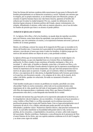 Entre las formas del ateísmo moderno debe mencionarse la que pone la liberación del
hombre principalmente en su liberación económica y social. Pretende este ateísmo que
la religión, por su propia naturaleza, es un obstáculo para esta liberación, porque, al
orientar el espíritu humano hacia una vida futura ilusoria, apartaría al hombre del
esfuerzo por levantar la ciudad temporal. Por eso, cuando los defensores de esta
doctrina logran alcanzar el dominio político del Estado, atacan violentamente a la
religión, difundiendo el ateísmo, sobre todo en materia educativa, con el uso de todos
los medios de presión que tiene a su alcance el poder público.

Actitud de la Iglesia ante el ateísmo

21. La Iglesia, fiel a Dios y fiel a los hombres, no puede dejar de reprobar con dolor,
pero con firmeza, como hasta ahora ha reprobado, esas perniciosas doctrinas y
conductas, que son contrarias a la razón y a la experiencia humana universal y privan al
hombre de su innata grandeza.

Quiere, sin embargo, conocer las causas de la negación de Dios que se esconden en la
mente del hombre ateo. Consciente de la gravedad de los problemas planteados por el
ateísmo y movida por el amor que siente a todos los hombres, la Iglesia juzga que los
motivos del ateísmo deben ser objeto de serio y más profundo examen.

La Iglesia afirma que el reconocimiento de Dios no se opone en modo alguno a la
dignidad humana, ya que esta dignidad tiene en el mismo Dios su fundamento y
perfección. Es Dios creador el que constituye al hombre inteligente y libre en la
sociedad. Y, sobre todo, el hombre es llamado, como hijo, a la unión con Dios y a la
participación de su felicidad. Enseña además la Iglesia que la esperanza escatológica no
merma la importancia de las tareas temporales, sino que más bien proporciona nuevos
motivos de apoyo para su ejercicio. Cuando, por el contrario, faltan ese fundamento
divino y esa esperanza de la vida eterna, la dignidad humana sufre lesiones gravísimas -
es lo que hoy con frecuencia sucede-, y los enigmas de la vida y de la muerte, de la
culpa y del dolor, quedan sin solucionar, llevando no raramente al hombre a la
desesperación.

Todo hombre resulta para sí mismo un problema no resuelto, percibido con cierta
obscuridad. Nadie en ciertos momentos, sobre todo en los acontecimientos más
importantes de la vida, puede huir del todo el interrogante referido. A este problema
sólo Dios da respuesta plena y totalmente cierta; Dios, que llama al hombre a
pensamientos más altos y a una búsqueda más humilde de la verdad.

El remedio del ateísmo hay que buscarlo en la exposición adecuada de la doctrina y en
la integridad de vida de la Iglesia y de sus miembros. A la Iglesia toca hacer presentes y
como visibles a Dios Padre y a su Hijo encarnado con la continua renovación y
purificación propias bajo la guía del Espíritu Santo. Esto se logra principalmente con el
testimonio de una fe viva y adulta, educada para poder percibir con lucidez las
dificultades y poderlas vencer. Numerosos mártires dieron y dan preclaro testimonio de
esta fe, la cual debe manifestar su fecundidad imbuyendo toda la vida, incluso la
profana, de los creyentes, e impulsándolos a la justicia y al amor, sobre todo respecto
del necesitado. Mucho contribuye, finalmente, a esta afirmación de la presencia de Dios
el amor fraterno de los fieles, que con espíritu unánime colaboran en la fe del Evangelio
y se alzan como signo de unidad.
 