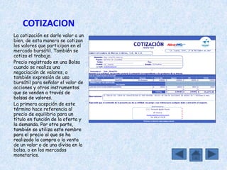 COTIZACION
La cotización es darle valor a un
bien, de esta manera se cotizan
los valores que participan en el
mercado bursátil. También se
cotiza el trabajo.
Precio registrado en una Bolsa
cuando se realiza una
negociación de valores, o
también expresión de uso
bursátil para señalar el valor de
acciones y otros instrumentos
que se venden a través de
bolsas de valores.
La primera acepción de este
término hace referencia al
precio de equilibrio para un
título en función de la oferta y
la demanda. Por otra parte,
también se utiliza este nombre
para el precio al que se ha
realizado la compra o la venta
de un valor o de una divisa en la
bolsa, o en los mercados
monetarios.
 