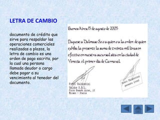 LETRA DE CAMBIO

documento de crédito que
sirve para respaldar las
operaciones comerciales
realizadas a plazos, la
letra de cambio es una
orden de pago escrita, por
la cual una persona
llamada deudor o cargo
debe pagar a su
vencimiento al tenedor del
documento.
 