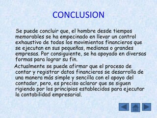 CONCLUSION
Se puede concluir que, el hombre desde tiempos
memorables se ha empecinado en llevar un control
exhaustivo de todos los movimientos financieros que
se ejecutan en sus pequeñas, medianas o grandes
empresas. Por consiguiente, se ha apoyado en diversas
formas para lograr su fin.
Actualmente se puede afirmar que el proceso de
contar y registrar datos financieros se desarrolla de
una manera más simple y sencilla con el apoyo del
contador, pero, es preciso aclarar que se siguen
rigiendo por los principios establecidos para ejecutar
la contabilidad empresarial.
 