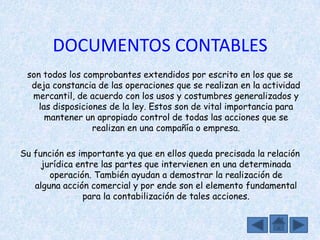 DOCUMENTOS CONTABLES
 son todos los comprobantes extendidos por escrito en los que se
  deja constancia de las operaciones que se realizan en la actividad
  mercantil, de acuerdo con los usos y costumbres generalizados y
    las disposiciones de la ley. Estos son de vital importancia para
      mantener un apropiado control de todas las acciones que se
                  realizan en una compañía o empresa.

Su función es importante ya que en ellos queda precisada la relación
     jurídica entre las partes que intervienen en una determinada
       operación. También ayudan a demostrar la realización de
   alguna acción comercial y por ende son el elemento fundamental
               para la contabilización de tales acciones.
 