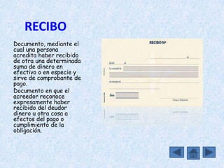 RECIBO
Documento, mediante el
cual una persona
acredita haber recibido
de otra una determinada
suma de dinero en
efectivo o en especie y
sirve de comprobante de
pago.
Documento en que el
acreedor reconoce
expresamente haber
recibido del deudor
dinero u otra cosa a
efectos del pago o
cumplimiento de la
obligación.
 