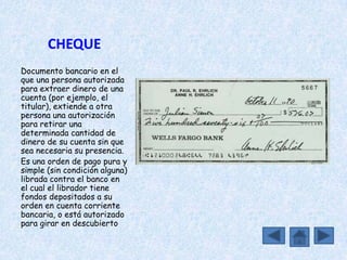CHEQUE
Documento bancario en el
que una persona autorizada
para extraer dinero de una
cuenta (por ejemplo, el
titular), extiende a otra
persona una autorización
para retirar una
determinada cantidad de
dinero de su cuenta sin que
sea necesaria su presencia.
Es una orden de pago pura y
simple (sin condición alguna)
librada contra el banco en
el cual el librador tiene
fondos depositados a su
orden en cuenta corriente
bancaria, o está autorizado
para girar en descubierto
 