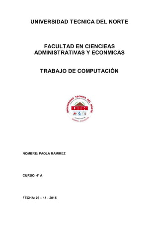 UNIVERSIDAD TECNICA DEL NORTE
FACULTAD EN CIENCIEAS
ADMINISTRATIVAS Y ECONMICAS
TRABAJO DE COMPUTACIÓN
NOMBRE: PAOLA RAMIREZ
CURSO: 4° A
FECHA: 26 – 11 - 2015
 