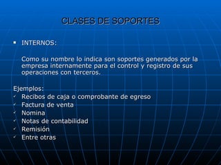 CLASES DE SOPORTES INTERNOS:  Como su nombre lo indica son soportes generados por la empresa internamente para el control y registro de sus operaciones con terceros. Ejemplos: Recibos de caja o comprobante de egreso Factura de venta Nomina Notas de contabilidad Remisión  Entre otras 