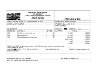 BLACK AND WHITE ANGELS
                                       NIT. 89562003-7
                             Centro Comercial Plaza de las Américas
                                      Cra 71D 06-94 Sur
                                      Teléfono: 236 89 02                                  FACTURA N˚ 896
CIUDAD YFECHA: Bogotá D.C., 14 de noviembre de 2012                         VENDIDO POR: Mayerly rodríguez
NOMBRE: JHOANA LOPEZ                                                        DIRECCION: Carrera 89b 89-02
                                                                            FORMA DE PAGO:

C.C.: 589653621                                                             CONTADO :           CREDITO:
REFERENCIA        ARTICULO                                    CANTID        V/UNITARIO                 TOTAL
0236              Vestido para dama color azul                          3                     75.600                   226.800
2036              Jean para dama                                       10                     78.000                   780.000
7852              Chaqueta para hombre en pana                          5                    120.300                   369.900
                                                                                           SUBTOTAL                  $1.375.700
                                                                                                 IVA                 $ 220.272
                                                                                              TOTAL                  $1.595.972

VALOR EN LETRAS: un quinientos noventa y cinto mil novecientos setenta y dos pesos m/cte
CONDICIONES DE PAGO:
CONTADO CREDITO              N˚ DE CUOTAS:                  VALOR DE CUOTAS:                     VENCE: 30 de octubre de 2012
OBSERVACIONES:




APOROBADO: MAYERLY RODRIGUEZ                                                         RECIBIDO: JHOANA LOPEZ
Resolución DIAN N˚ 45823 del 24 de enero de 2012
 