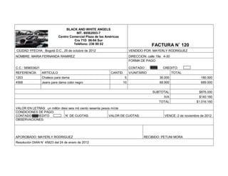 BLACK AND WHITE ANGELS
                                       NIT. 89562003-7
                             Centro Comercial Plaza de las Américas
                                      Cra 71D 06-94 Sur
                                      Teléfono: 236 89 02                                 FACTURA N˚ 120
CIUDAD YFECHA: Bogotá D.C., 25 de octubre de 2012                           VENDIDO POR: MAYERLY RODRIGUEZ
NOMBRE: MARIA FERNANDA RAMIREZ                                              DIRECCION: calle 19a 4-30
                                                                            FORMA DE PAGO:

C.C.: 589653621                                                             CONTADO :           CREDITO:
REFERENCIA        ARTICULO                                    CANTID        V/UNITARIO                  TOTAL
1203              Chaleco para dama                                     5                     36.000                   180.000
4568              Jeans para dama color negro                          10                     68.900                   689.000


                                                                                          SUBTOTAL                    $876.000
                                                                                                 IVA                  $140.160
                                                                                              TOTAL                 $1.016.160

VALOR EN LETRAS: un millón diesi seis mil ciento sesenta pesos m/cte
CONDICIONES DE PAGO:
CONTADO CREDITO               N˚ DE CUOTAS:                  VALOR DE CUOTAS:                    VENCE: 2 de noviembre de 2012
OBSERVACIONES:




APOROBADO: MAYERLY RODRIGUEZ                                                         RECIBIDO: PETUNI MORA
Resolución DIAN N˚ 45823 del 24 de enero de 2012
 