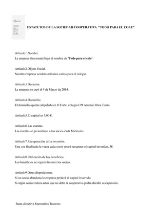 ESTATUTOS DE LA SOCIEDAD COOPERATIVA "TODO PARA EL COLE"
Artículo1.Nombre.
La empresa funcionará bajo el nombre de 'Todo para el cole'
Artículo2.Objeto Social.
Nuestra empresa venderá artículos varios para el colegio.
Artículo3.Duración.
La empresa se creó el 4 de Marzo de 2014.
Artículo4.Domicilio.
El domicilio queda estipulado en O Forte, colegio CPI Antonio Orza Couto.
Artículo5.El capital es 3,00 €.
Artículo6.Las cuentas.
Las cuentas se presentarán a los socios cada Miércoles.
Artículo7.Recuperación de la inversión.
Una vez finalizada la venta cada socio podrá recuperar el capital invertido, 3€.
Artículo8.Utilización de los beneficios.
Los beneficios se repartirán entre los socios.
Artículo9.Otras disposiciones.
Si un socio abandona la empresa perderá el capital invertido.
Si algún socio realiza actos que no debe la cooperativa podrá decidir su expulsión.
Junta directiva Secretarios Tesorero
 