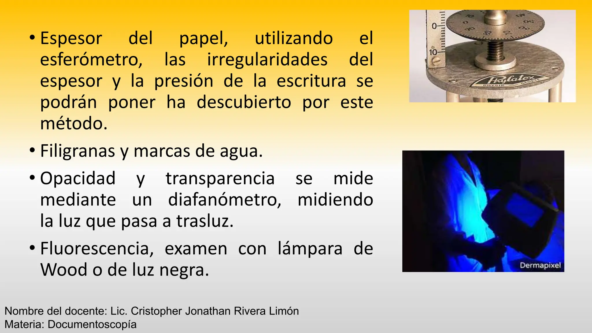 • Espesor del papel, utilizando el
esferómetro, las irregularidades del
espesor y la presión de la escritura se
podrán poner ha descubierto por este
método.
• Filigranas y marcas de agua.
• Opacidad y transparencia se mide
mediante un diafanómetro, midiendo
la luz que pasa a trasluz.
• Fluorescencia, examen con lámpara de
Wood o de luz negra.
Nombre del docente: Lic. Cristopher Jonathan Rivera Limón
Materia: Documentoscopía
 