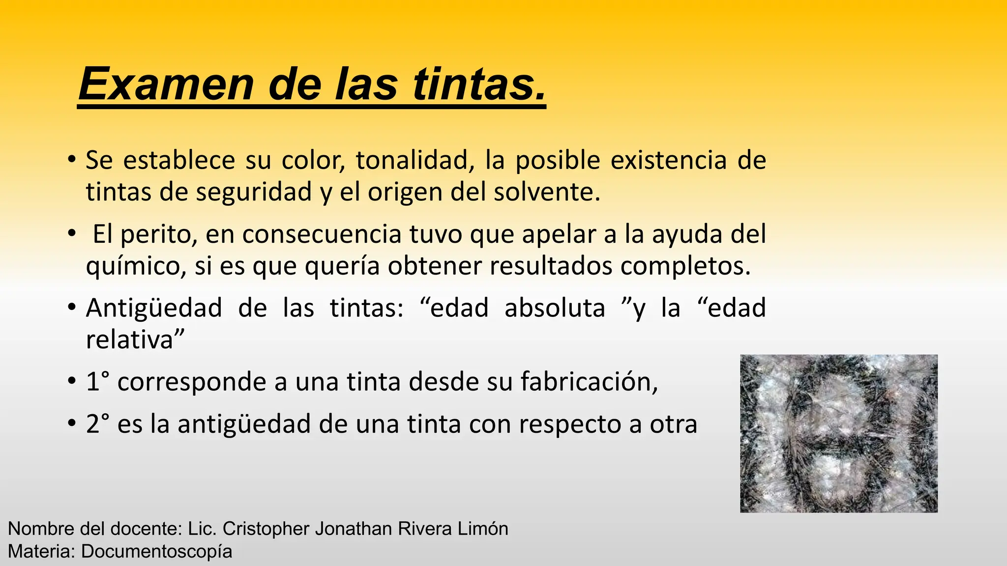 Examen de las tintas.
• Se establece su color, tonalidad, la posible existencia de
tintas de seguridad y el origen del solvente.
• El perito, en consecuencia tuvo que apelar a la ayuda del
químico, si es que quería obtener resultados completos.
• Antigüedad de las tintas: “edad absoluta ”y la “edad
relativa”
• 1° corresponde a una tinta desde su fabricación,
• 2° es la antigüedad de una tinta con respecto a otra
Nombre del docente: Lic. Cristopher Jonathan Rivera Limón
Materia: Documentoscopía
 