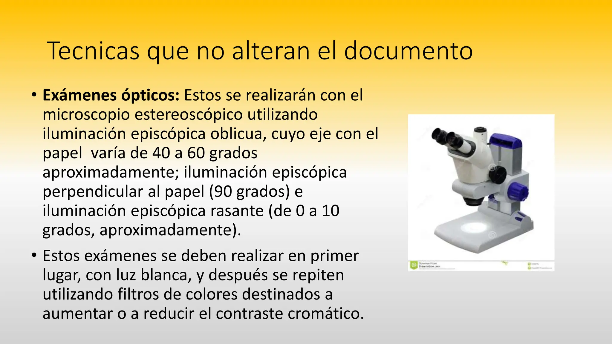 Tecnicas que no alteran el documento
• Exámenes ópticos: Estos se realizarán con el
microscopio estereoscópico utilizando
iluminación episcópica oblicua, cuyo eje con el
papel varía de 40 a 60 grados
aproximadamente; iluminación episcópica
perpendicular al papel (90 grados) e
iluminación episcópica rasante (de 0 a 10
grados, aproximadamente).
• Estos exámenes se deben realizar en primer
lugar, con luz blanca, y después se repiten
utilizando filtros de colores destinados a
aumentar o a reducir el contraste cromático.
 