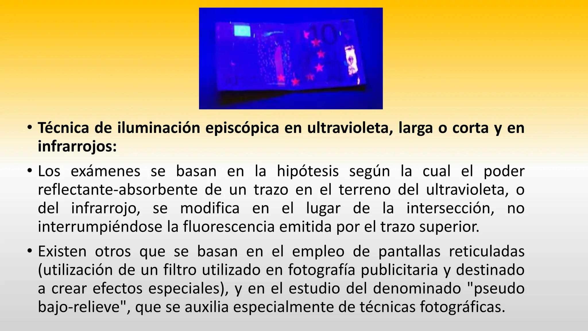 • Técnica de iluminación episcópica en ultravioleta, larga o corta y en
infrarrojos:
• Los exámenes se basan en la hipótesis según la cual el poder
reflectante-absorbente de un trazo en el terreno del ultravioleta, o
del infrarrojo, se modifica en el lugar de la intersección, no
interrumpiéndose la fluorescencia emitida por el trazo superior.
• Existen otros que se basan en el empleo de pantallas reticuladas
(utilización de un filtro utilizado en fotografía publicitaria y destinado
a crear efectos especiales), y en el estudio del denominado "pseudo
bajo-relieve", que se auxilia especialmente de técnicas fotográficas.
 