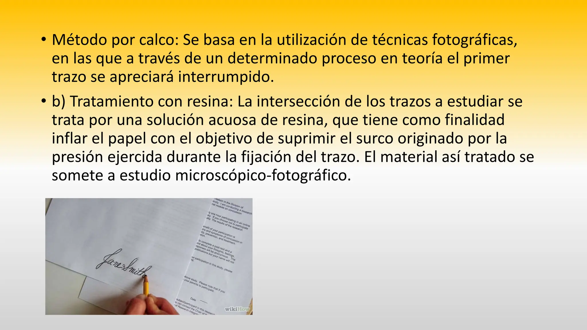 • Método por calco: Se basa en la utilización de técnicas fotográficas,
en las que a través de un determinado proceso en teoría el primer
trazo se apreciará interrumpido.
• b) Tratamiento con resina: La intersección de los trazos a estudiar se
trata por una solución acuosa de resina, que tiene como finalidad
inflar el papel con el objetivo de suprimir el surco originado por la
presión ejercida durante la fijación del trazo. El material así tratado se
somete a estudio microscópico-fotográfico.
 