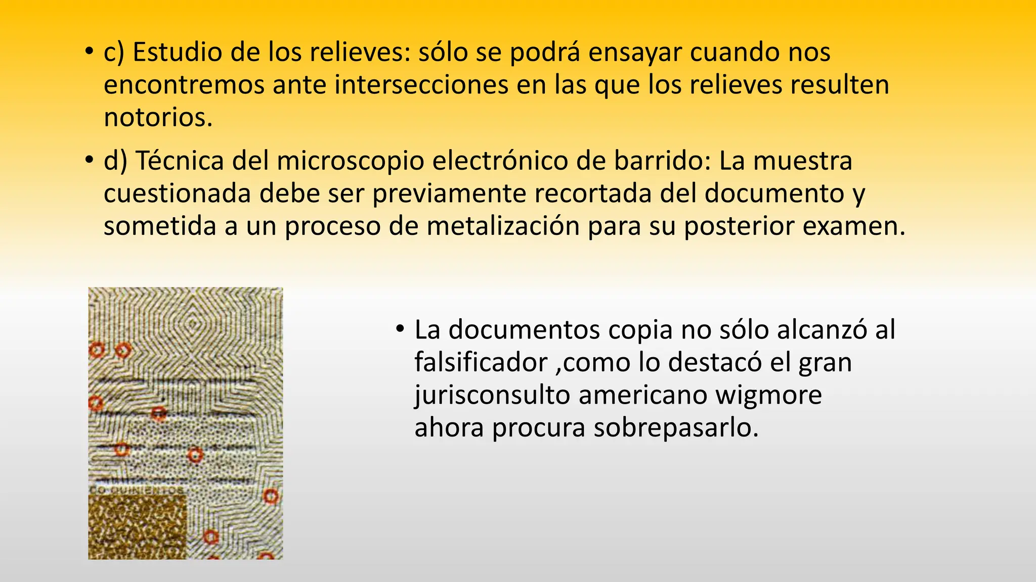 • c) Estudio de los relieves: sólo se podrá ensayar cuando nos
encontremos ante intersecciones en las que los relieves resulten
notorios.
• d) Técnica del microscopio electrónico de barrido: La muestra
cuestionada debe ser previamente recortada del documento y
sometida a un proceso de metalización para su posterior examen.
• La documentos copia no sólo alcanzó al
falsificador ,como lo destacó el gran
jurisconsulto americano wigmore
ahora procura sobrepasarlo.
 