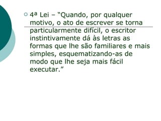    4ª Lei – “Quando, por qualquer
    motivo, o ato de escrever se torna
    particularmente difícil, o escritor
    instintivamente dá às letras as
    formas que lhe são familiares e mais
    simples, esquematizando-as de
    modo que lhe seja mais fácil
    executar.”
 