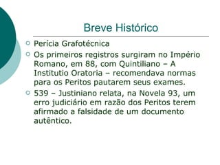 Breve Histórico
   Perícia Grafotécnica
   Os primeiros registros surgiram no Império
    Romano, em 88, com Quintiliano – A
    Institutio Oratoria – recomendava normas
    para os Peritos pautarem seus exames.
   539 – Justiniano relata, na Novela 93, um
    erro judiciário em razão dos Peritos terem
    afirmado a falsidade de um documento
    autêntico.
 