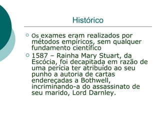 Histórico
   Os exames eram realizados por
    métodos empíricos, sem qualquer
    fundamento científico
   1587 – Rainha Mary Stuart, da
    Escócia, foi decapitada em razão de
    uma perícia ter atribuído ao seu
    punho a autoria de cartas
    endereçadas a Bothwell,
    incriminando-a do assassinato de
    seu marido, Lord Darnley.
 