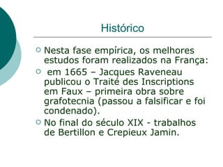 Histórico
   Nesta fase empírica, os melhores
    estudos foram realizados na França:
    em 1665 – Jacques Raveneau
    publicou o Traité des Inscriptions
    em Faux – primeira obra sobre
    grafotecnia (passou a falsificar e foi
    condenado).
   No final do século XIX - trabalhos
    de Bertillon e Crepieux Jamin.
 