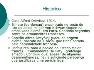 Histórico

   Caso Alfred Dreyfus: 1914.
   Bilhete (bordereau) encontrado no cesto de
    lixo do adido militar von Kchwartzkopen na
    embaixada alemã, em Paris. Continha segredos
    sobre os armamentos franceses.
   Capitão Alfred Dreyfus: judeu de origem
    alemã, nascido na Alsácia, que tinha optado
    pela nacionalidade francesa.
   Perícia realizada a pedido do Estado Maior
    francês – Comandante Du Paty –grafólogo
    amador. Concluiu que, apesar de algumas
    dessemelhanças, havia suficiente parecença
    que justificava uma perícia legal.
 
