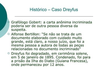 Histórico – Caso Dreyfus

   Grafólogo Gobert: a carta anônima incriminada
    poderia ser de outra pessoa diversa da
    suspeita.
   Alfonse Bertillon: “Se não se trata de um
    documento elaborado com cuidado muito
    grande, está claro, a nosso juízo, que foi a
    mesma pessoa a autora de todas as peças
    relacionadas no documento incriminado”
   Dreyfus foi degradado, em cerimônia solene,
    em 5 de janeiro de 1895. Condenado, foi para
    a prisão da Ilha do Diabo (Guiana Francesa),
    onde permaneceu por 12 anos.
 