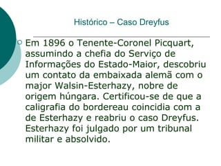 Histórico – Caso Dreyfus

   Em 1896 o Tenente-Coronel Picquart,
    assumindo a chefia do Serviço de
    Informações do Estado-Maior, descobriu
    um contato da embaixada alemã com o
    major Walsin-Esterhazy, nobre de
    origem húngara. Certificou-se de que a
    caligrafia do bordereau coincidia com a
    de Esterhazy e reabriu o caso Dreyfus.
    Esterhazy foi julgado por um tribunal
    militar e absolvido.
 