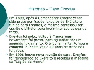 Histórico – Caso Dreyfus
   Em 1899, após o Comandante Esterhazy ter
    sido preso por fraude, expulso do Exército e
    fugido para Londres, o mesmo confessou ter
    escrito o bilhete, para incriminar seu colega de
    farda.
   Dreyfus foi solto, voltou à França mas
    novamente foi preso, para aguardar por um
    segundo julgamento. O tribunal militar tornou a
    condená-lo, desta vez a 10 anos de trabalhos
    forçados.
   Em 1906 houve nova revisão do caso, Dreyfus
    foi reintegrado ao Exército e recebeu a medalha
    da “Legião de Honra”
 