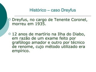 Histórico – caso Dreyfus

   Dreyfus, no cargo de Tenente Coronel,
    morreu em 1935.

   12 anos de martírio na Ilha do Diabo,
    em razão de um exame feito por
    grafólogo amador e outro por técnico
    de renome, cujo método utilizado era
    empírico.
 