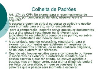 Colheita de Padrões
   Art. 174 do CPP: No exame para o reconhecimento de
    escritos, por comparação de letra, observar-se-á o
    seguinte:
   A pessoa a quem se atribui ou possa se atribuir o escrito
    será intimada para o ato, se for encontrada.
    para a comparação, poderão servir quaisquer documentos
    que a dita pessoa reconhecer ou já tiverem sido
    judicialmente reconhecidos como de seu punho, ou sobre
    cuja autenticidade não houver dúvida.
   A autoridade, quando necessário, requisitará, para o
    exame, os documentos que existirem em arquivos ou
    estabelecimentos públicos, ou nestes realizará diligência,
    se daí não puderem ser retirados.
   Quando não houver escritos para a comparação ou forem
    insuficientes os exibidos, a autoridade mandará que a
    pessoa escreva o que for ditado. Se estiver ausente a
    pessoa, mas em lugar certo, esta última diligência poderá
    ser feita por precatória, em que se consignarão as
    palavras que a pessoa será intimada a escrever.
 