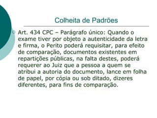 Colheita de Padrões
   Art. 434 CPC – Parágrafo único: Quando o
    exame tiver por objeto a autenticidade da letra
    e firma, o Perito poderá requisitar, para efeito
    de comparação, documentos existentes em
    repartições públicas, na falta destes, poderá
    requerer ao Juiz que a pessoa a quem se
    atribui a autoria do documento, lance em folha
    de papel, por cópia ou sob ditado, dizeres
    diferentes, para fins de comparação.
 