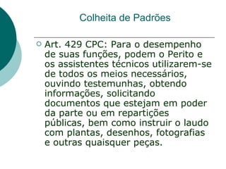 Colheita de Padrões

   Art. 429 CPC: Para o desempenho
    de suas funções, podem o Perito e
    os assistentes técnicos utilizarem-se
    de todos os meios necessários,
    ouvindo testemunhas, obtendo
    informações, solicitando
    documentos que estejam em poder
    da parte ou em repartições
    públicas, bem como instruir o laudo
    com plantas, desenhos, fotografias
    e outras quaisquer peças.
 