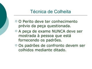 Técnica de Colheita
   O Perito deve ter conhecimento
    prévio da peça questionada.
   A peça de exame NUNCA deve ser
    mostrada à pessoa que está
    fornecendo os padrões.
   Os padrões de confronto devem ser
    colhidos mediante ditado.
 