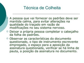 Técnica de Colheita

   A pessoa que vai fornecer os padrões deve ser
    mantida calma, para evitar alterações na
    qualidade do traçado em razão de
    modificações no seu sistema nervoso.
   Deixar a própria pessoa completar o cabeçalho
    da folha de padrões.
   Observar as características do documento
    questionado, o tipo de instrumento escrevente
    empregado, o espaço para a aposição da
    assinatura questionada, verificar se há linha de
    pauta, a posição da assinatura no documento.
 