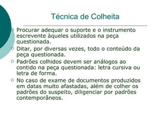 Técnica de Colheita
   Procurar adequar o suporte e o instrumento
    escrevente àqueles utilizados na peça
    questionada.
   Ditar, por diversas vezes, todo o conteúdo da
    peça questionada.
   Padrões colhidos devem ser análogos ao
    contido na peça questionada: letra cursiva ou
    letra de forma.
   No caso de exame de documentos produzidos
    em datas muito afastadas, além de colher os
    padrões do suspeito, diligenciar por padrões
    contemporâneos.
 
