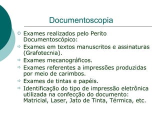Documentoscopia
   Exames realizados pelo Perito
    Documentoscópico:
   Exames em textos manuscritos e assinaturas
    (Grafotecnia).
   Exames mecanográficos.
   Exames referentes a impressões produzidas
    por meio de carimbos.
   Exames de tintas e papéis.
   Identificação do tipo de impressão eletrônica
    utilizada na confecção do documento:
    Matricial, Laser, Jato de Tinta, Térmica, etc.
 