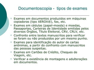 Documentoscopia - tipos de exames

   Exames em documentos produzidos em máquinas
    copiadoras (tipo XEROX®), fax, etc.
   Exames em cédulas (papel-moeda) e moedas,
    Passaportes, Carteiras de Identidade emitidas pelos
    diversos Órgãos, Título Eleitoral, CRV, CRLV, etc.
   Confronto entre textos manuscritos para verificar
    se foram ou não produzidos por um mesmo punho.
   Exames para identificação do autor de cartas
    anônimas, a partir do confronto com manuscritos
    das pessoas suspeitas.
   Exames em Cartões de Crédito, Cheques de
    Viagem, etc.
   Verificar a existência de montagens e adulterações
    em documentos.
 