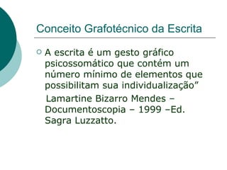 Conceito Grafotécnico da Escrita
   A escrita é um gesto gráfico
    psicossomático que contém um
    número mínimo de elementos que
    possibilitam sua individualização”
    Lamartine Bizarro Mendes –
    Documentoscopia – 1999 –Ed.
    Sagra Luzzatto.
 