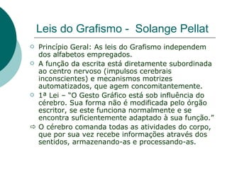 Leis do Grafismo - Solange Pellat
 Princípio Geral: As leis do Grafismo independem
  dos alfabetos empregados.
 A função da escrita está diretamente subordinada
  ao centro nervoso (impulsos cerebrais
  inconscientes) e mecanismos motrizes
  automatizados, que agem concomitantemente.
 1ª Lei – “O Gesto Gráfico está sob influência do
  cérebro. Sua forma não é modificada pelo órgão
  escritor, se este funciona normalmente e se
  encontra suficientemente adaptado à sua função.”
 O cérebro comanda todas as atividades do corpo,
  que por sua vez recebe informações através dos
  sentidos, armazenando-as e processando-as.
 
