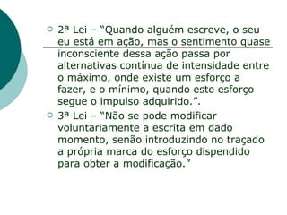    2ª Lei – “Quando alguém escreve, o seu
    eu está em ação, mas o sentimento quase
    inconsciente dessa ação passa por
    alternativas contínua de intensidade entre
    o máximo, onde existe um esforço a
    fazer, e o mínimo, quando este esforço
    segue o impulso adquirido.”.
   3ª Lei – “Não se pode modificar
    voluntariamente a escrita em dado
    momento, senão introduzindo no traçado
    a própria marca do esforço dispendido
    para obter a modificação.”
 