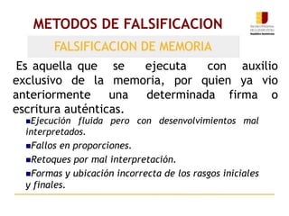 METODOS DE FALSIFICACION
FALSIFICACION DE MEMORIA
Es aquella que se ejecuta con auxilio
exclusivo de la memoria, por quien ya vio
anteriormente una determinada firma o
escritura auténticas.
Ejecución fluida pero con desenvolvimientos mal
interpretados.
Fallos en proporciones.
Retoques por mal interpretación.
Formas y ubicación incorrecta de los rasgos iniciales
y finales.
 