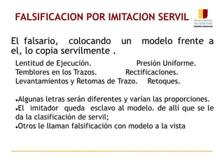 El falsario, colocando un modelo frente a
el, lo copia servilmente .
FALSIFICACION POR IMITACION SERVIL
Lentitud de Ejecución. Presión Uniforme.
Temblores en los Trazos. Rectificaciones.
Levantamientos y Retomas de Trazo. Retoques.
Algunas letras serán diferentes y varían las proporciones.
El imitador queda esclavo al modelo. de allí que se le
da la clasificación de servil;
Otros le llaman falsificación con modelo a la vista
 