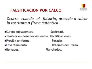 Ocurre cuando el falsario, procede a calcar
la escritura o firma auténtica .
Surcos subyacentes. Suciedad.
Temblor en desenvolvimientos. Rectificaciones.
Presión uniforme. Paradas.
Levantamiento. Retomas del trazo.
Borrados. Planchados.
FALSIFICACION POR CALCO
 