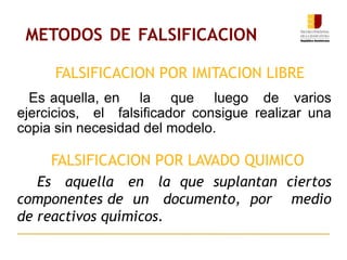 METODOS DE FALSIFICACION
Es aquella, en la que luego de varios
ejercicios, el falsificador consigue realizar una
copia sin necesidad del modelo.
Es aquella en la que suplantan ciertos
componentes de un documento, por medio
de reactivos químicos.
FALSIFICACION POR IMITACION LIBRE
FALSIFICACION POR LAVADO QUIMICO
 
