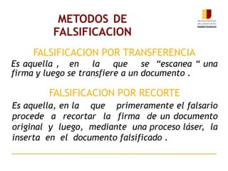 METODOS DE
FALSIFICACION
Es aquella , en la que se “escanea “ una
firma y luego se transfiere a un documento .
Es aquella, en la que primeramente el falsario
procede a recortar la firma de un documento
original y luego, mediante una proceso láser, la
inserta en el documento falsificado .
FALSIFICACION POR TRANSFERENCIA
FALSIFICACION POR RECORTE
 
