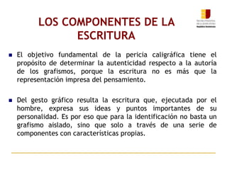 LOS COMPONENTES DE LA
ESCRITURA
 El objetivo fundamental de la pericia caligráfica tiene el
propósito de determinar la autenticidad respecto a la autoría
de los grafismos, porque la escritura no es más que la
representación impresa del pensamiento.
 Del gesto gráfico resulta la escritura que, ejecutada por el
hombre, expresa sus ideas y puntos importantes de su
personalidad. Es por eso que para la identificación no basta un
grafismo aislado, sino que solo a través de una serie de
componentes con características propias.
 